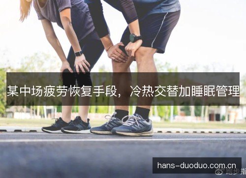 某中场疲劳恢复手段,冷热交替加睡眠管理 某中场疲劳恢复手段,冷热交替加睡眠管理